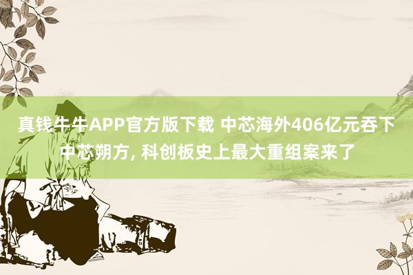 真钱牛牛APP官方版下载 中芯海外406亿元吞下中芯朔方, 科创板史上最大重组案来了