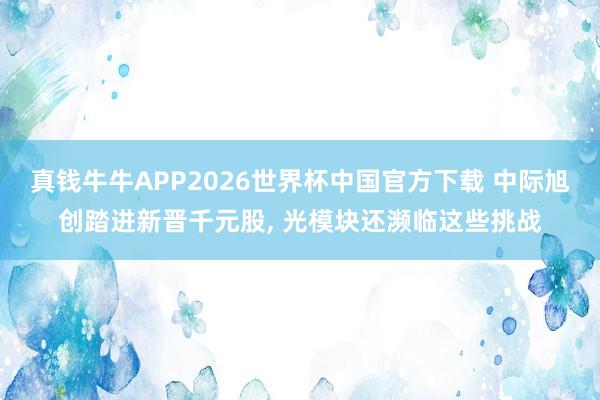 真钱牛牛APP2026世界杯中国官方下载 中际旭创踏进新晋千元股, 光模块还濒临这些挑战