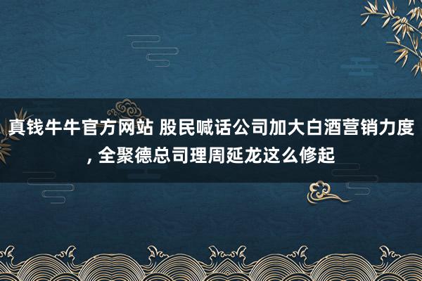 真钱牛牛官方网站 股民喊话公司加大白酒营销力度, 全聚德总司理周延龙这么修起
