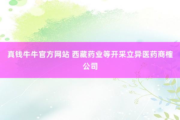 真钱牛牛官方网站 西藏药业等开采立异医药商榷公司