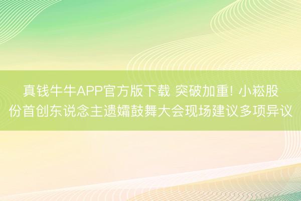 真钱牛牛APP官方版下载 突破加重! 小崧股份首创东说念主遗孀鼓舞大会现场建议多项异议