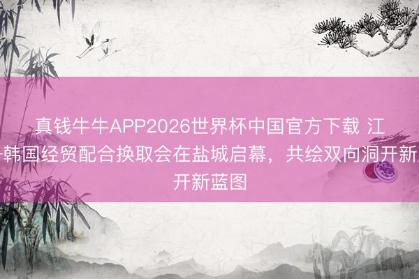 真钱牛牛APP2026世界杯中国官方下载 江苏—韩国经贸配合换取会在盐城启幕,共绘双向洞开新蓝图