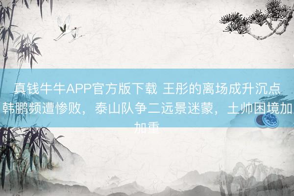 真钱牛牛APP官方版下载 王彤的离场成升沉点,韩鹏频遭惨败,泰山队争二远景迷蒙,土帅困境加重