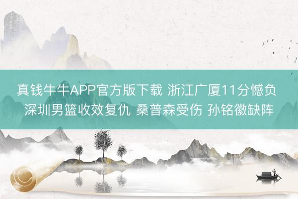 真钱牛牛APP官方版下载 浙江广厦11分憾负 深圳男篮收效复仇 桑普森受伤 孙铭徽缺阵