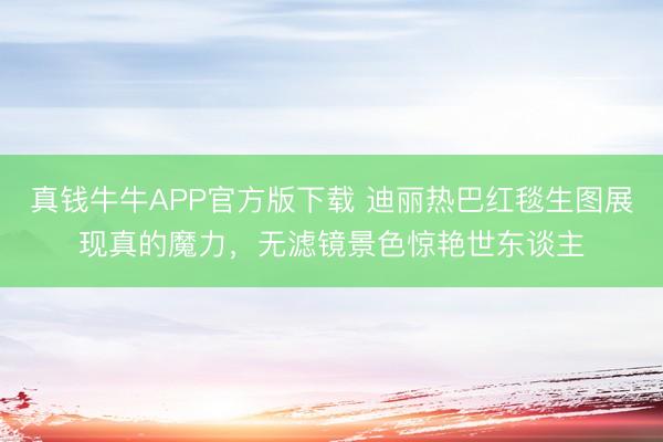 真钱牛牛APP官方版下载 迪丽热巴红毯生图展现真的魔力,无滤镜景色惊艳世东谈主