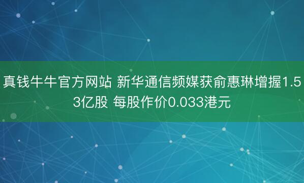 真钱牛牛官方网站 新华通信频媒获俞惠琳增握1.53亿股 每股作价0.033港元