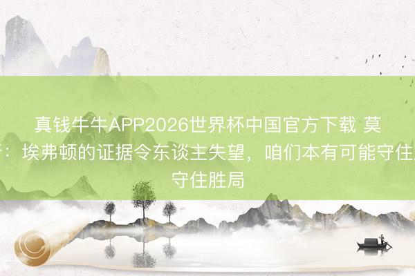 真钱牛牛APP2026世界杯中国官方下载 莫耶斯:埃弗顿的证据令东谈主失望,咱们本有可能守住胜局