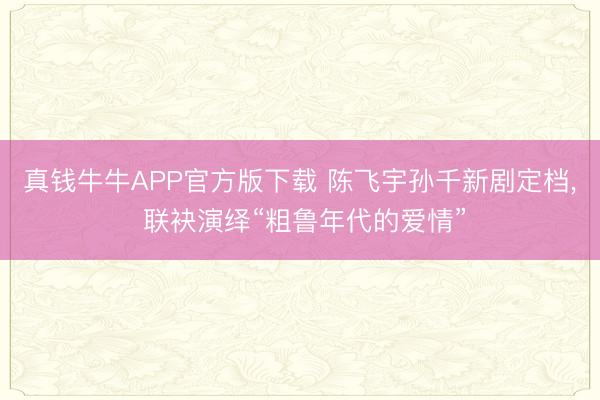 真钱牛牛APP官方版下载 陈飞宇孙千新剧定档, 联袂演绎“粗鲁年代的爱情”