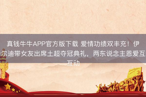 真钱牛牛APP官方版下载 爱情功绩双丰充!伊卡尔迪带女友出席土超夺冠典礼,两东说念主恩爱互动