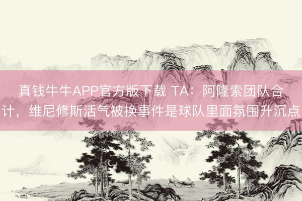 真钱牛牛APP官方版下载 TA：阿隆索团队合计，维尼修斯活气被换事件是球队里面氛围升沉点