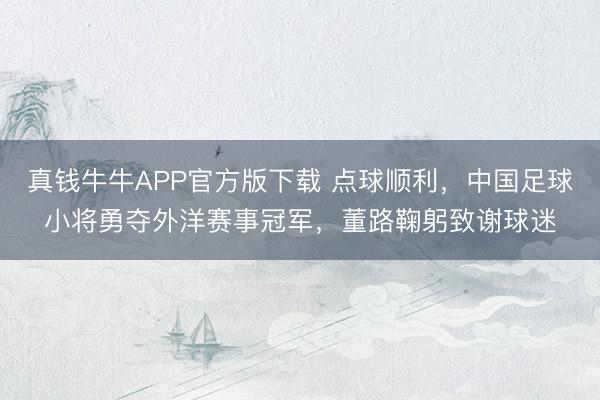 真钱牛牛APP官方版下载 点球顺利,中国足球小将勇夺外洋赛事冠军,董路鞠躬致谢球迷