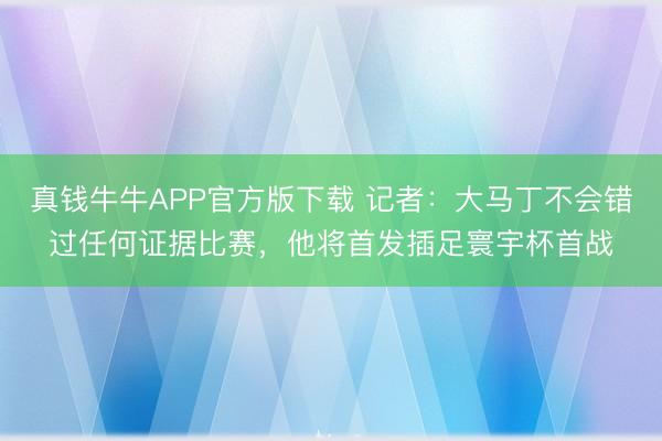 真钱牛牛APP官方版下载 记者:大马丁不会错过任何证据比赛,他将首发插足寰宇杯首战