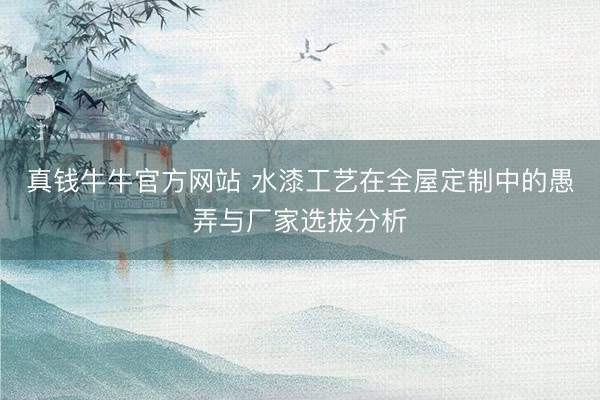 真钱牛牛官方网站 水漆工艺在全屋定制中的愚弄与厂家选拔分析