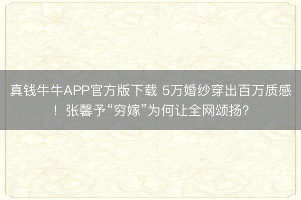 真钱牛牛APP官方版下载 5万婚纱穿出百万质感!张馨予“穷嫁”为何让全网颂扬?