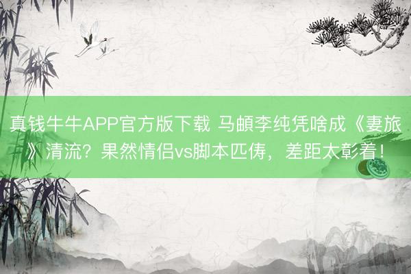 真钱牛牛APP官方版下载 马頔李纯凭啥成《妻旅》清流?果然情侣vs脚本匹俦,差距太彰着!