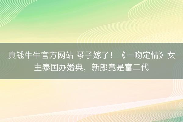 真钱牛牛官方网站 琴子嫁了!《一吻定情》女主泰国办婚典,新郎竟是富二代
