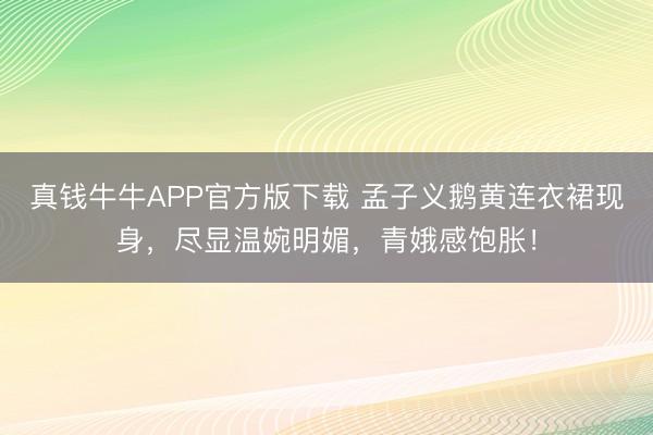 真钱牛牛APP官方版下载 孟子义鹅黄连衣裙现身,尽显温婉明媚,青娥感饱胀!