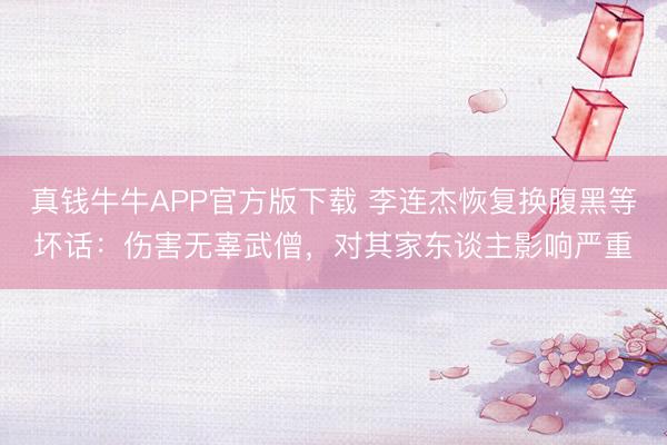 真钱牛牛APP官方版下载 李连杰恢复换腹黑等坏话:伤害无辜武僧,对其家东谈主影响严重