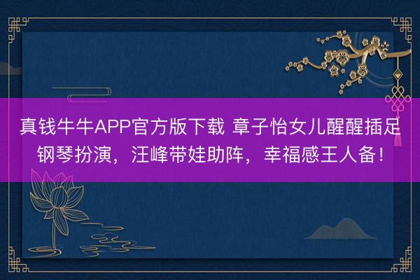真钱牛牛APP官方版下载 章子怡女儿醒醒插足钢琴扮演,汪峰带娃助阵,幸福感王人备!