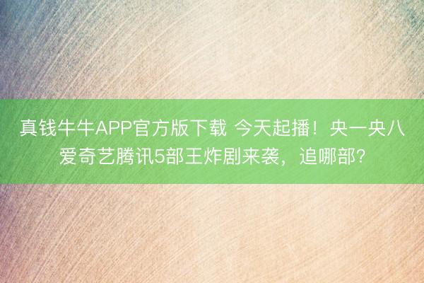 真钱牛牛APP官方版下载 今天起播!央一央八爱奇艺腾讯5部王炸剧来袭,追哪部?