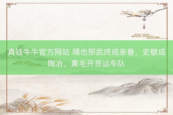 真钱牛牛官方网站 晴也邢武终成亲眷,史敏成陶冶,黄毛开货运车队