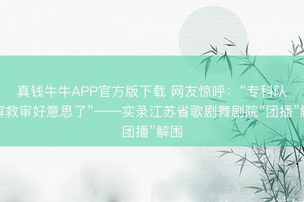 真钱牛牛APP官方版下载 网友惊呼:“专科队来解救审好意思了”——实录江苏省歌剧舞剧院“团播”解围