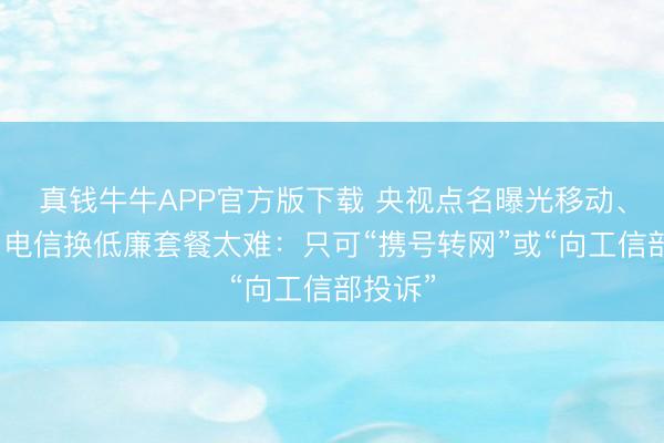 真钱牛牛APP官方版下载 央视点名曝光移动、联通、电信换低廉套餐太难:只可“携号转网”或“向工信部投诉”