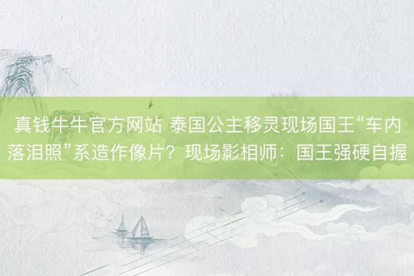 真钱牛牛官方网站 泰国公主移灵现场国王“车内落泪照”系造作像片?现场影相师:国王强硬自握