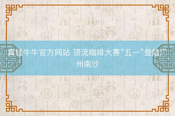 真钱牛牛官方网站 顶流咖啡大赛“五一”登陆广州南沙