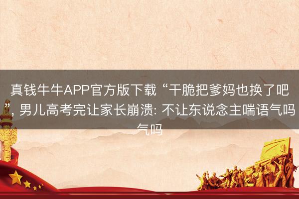 真钱牛牛APP官方版下载 “干脆把爹妈也换了吧”, 男儿高考完让家长崩溃: 不让东说念主喘语气吗