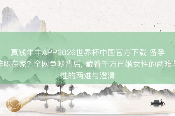 真钱牛牛APP2026世界杯中国官方下载 备孕就该辞职在家? 全网争吵背后, 藏着千万已婚女性的两难与澄清