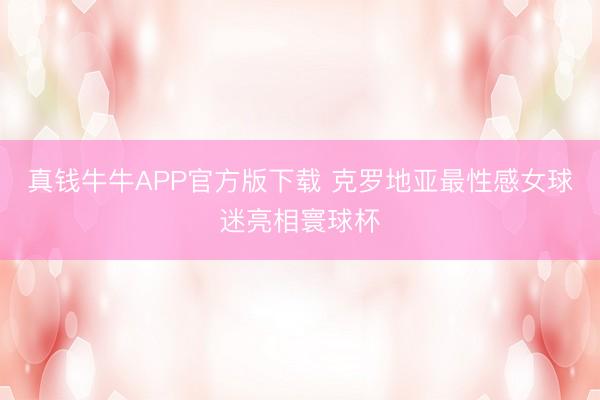 真钱牛牛APP官方版下载 克罗地亚最性感女球迷亮相寰球杯