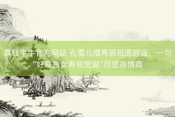 真钱牛牛官方网站 孔雪儿借寿辰祝愿辟谣,一句“好意思女寿辰荒诞”尽显高情商